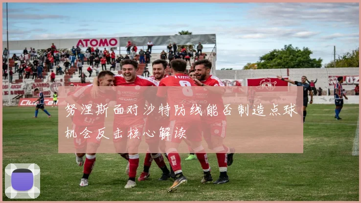 努涅斯面对沙特防线能否制造点球机会反击核心解读
