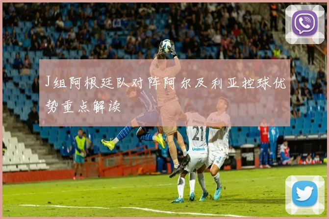 J组阿根廷队对阵阿尔及利亚控球优势重点解读