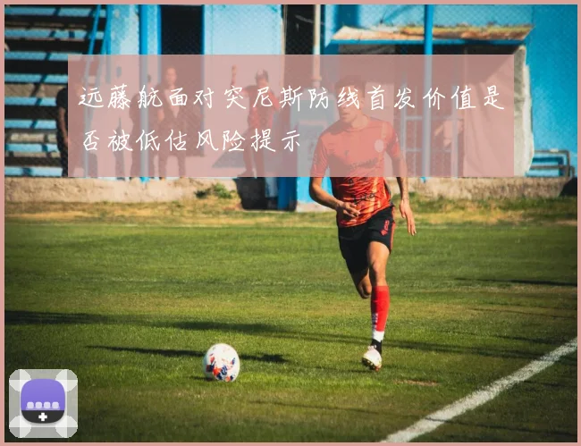 远藤航面对突尼斯防线首发价值是否被低估风险提示