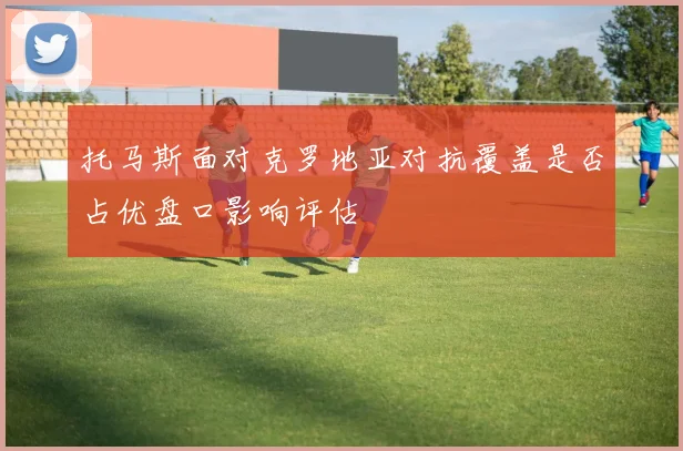 托马斯面对克罗地亚对抗覆盖是否占优盘口影响评估