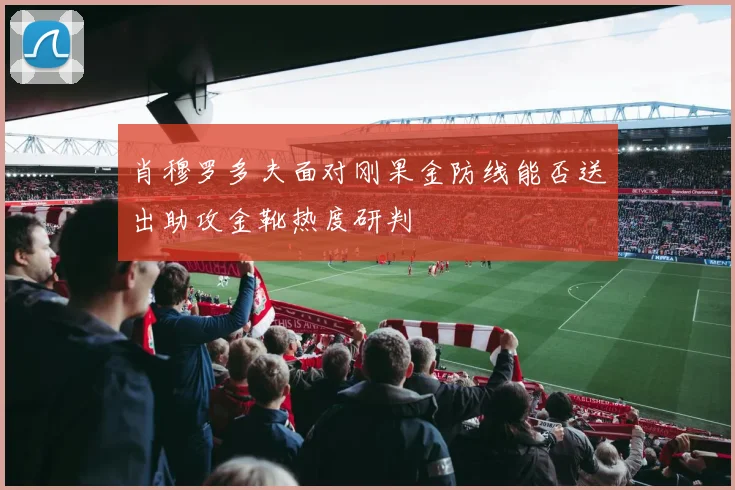 肖穆罗多夫面对刚果金防线能否送出助攻金靴热度研判