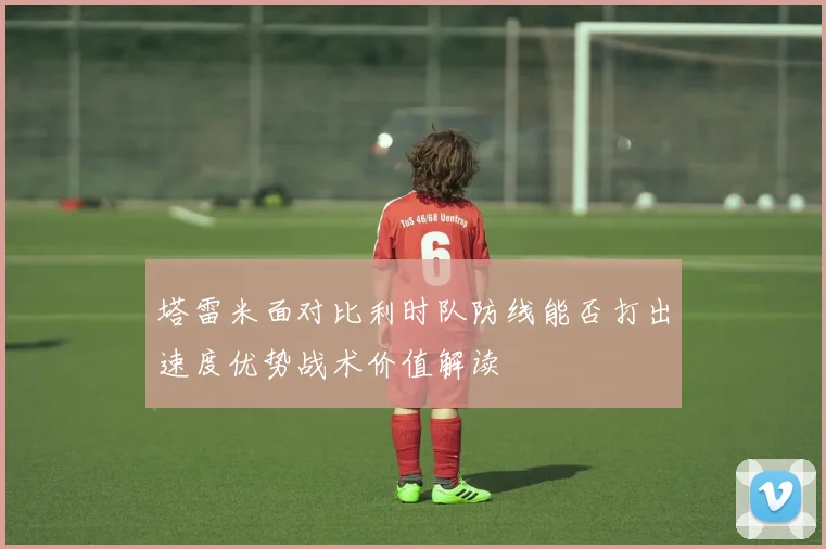 塔雷米面对比利时队防线能否打出速度优势战术价值解读
