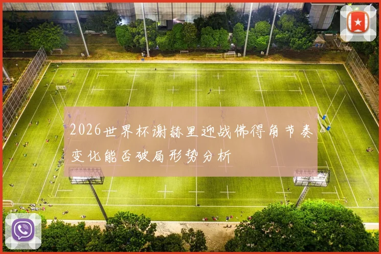 2026世界杯谢赫里迎战佛得角节奏变化能否破局形势分析