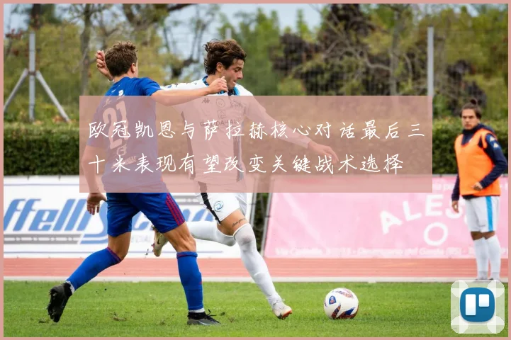 欧冠凯恩与萨拉赫核心对话最后三十米表现有望改变关键战术选择