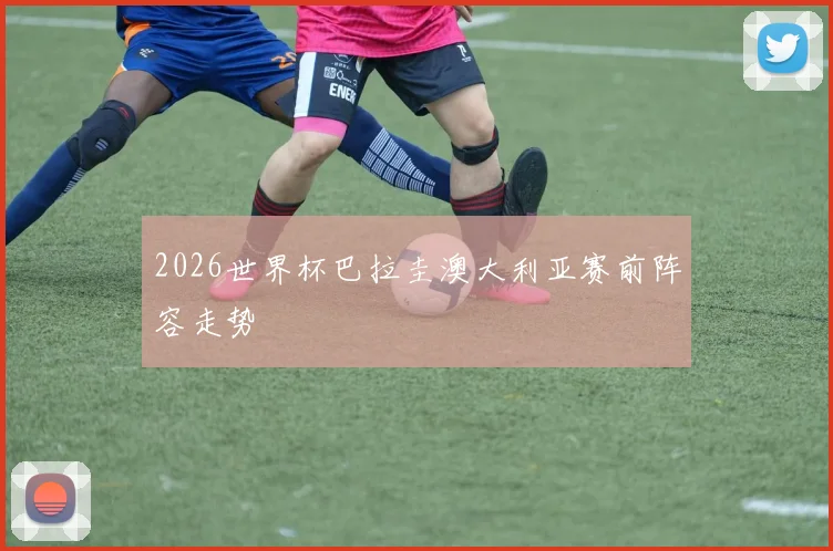 2026世界杯巴拉圭澳大利亚赛前阵容走势