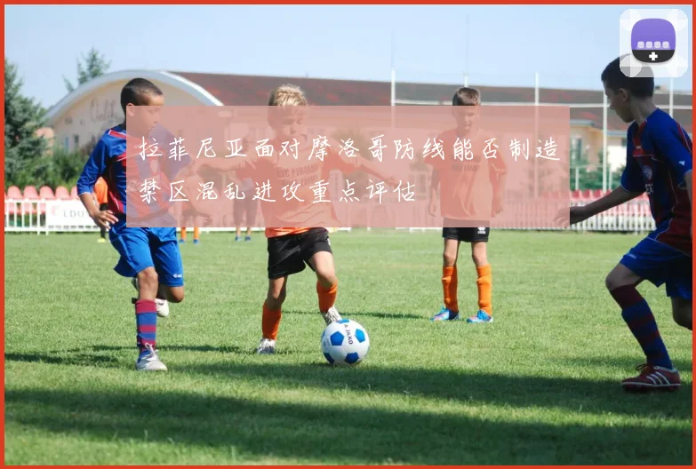 拉菲尼亚面对摩洛哥防线能否制造禁区混乱进攻重点评估