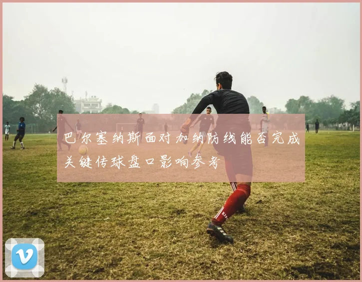 巴尔塞纳斯面对加纳防线能否完成关键传球盘口影响参考