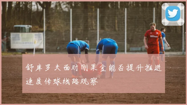舒库罗夫面对刚果金能否提升推进速度传球线路观察