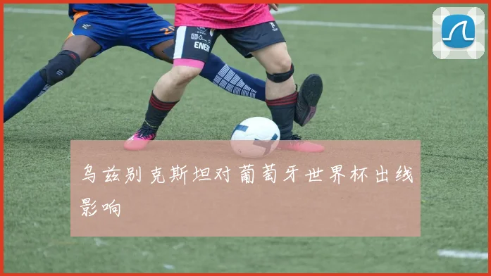 乌兹别克斯坦对葡萄牙世界杯出线影响