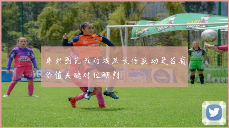 库尔图瓦面对埃及长传发动是否有价值关键对位研判