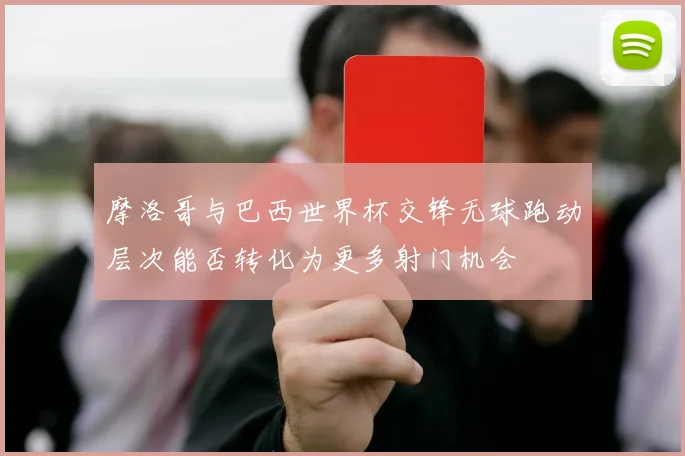 摩洛哥与巴西世界杯交锋无球跑动层次能否转化为更多射门机会