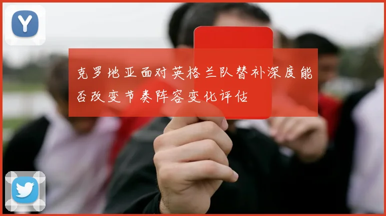 克罗地亚面对英格兰队替补深度能否改变节奏阵容变化评估