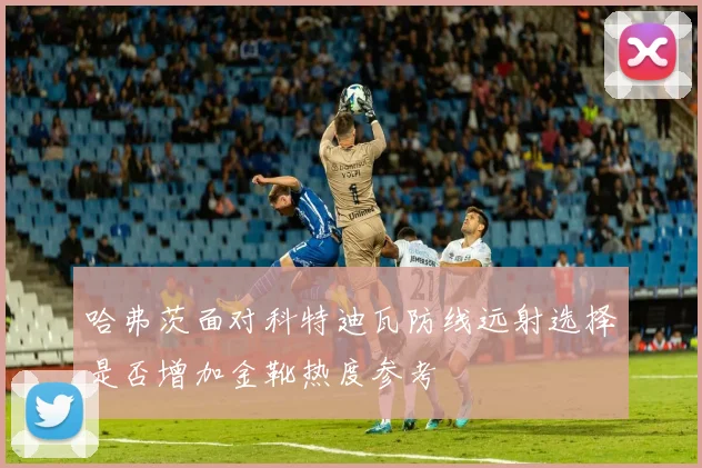 哈弗茨面对科特迪瓦防线远射选择是否增加金靴热度参考
